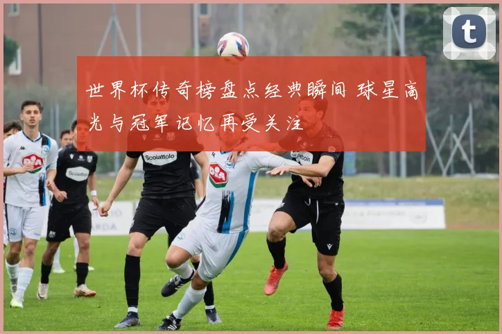 世界杯传奇榜盘点经典瞬间 球星高光与冠军记忆再受关注
