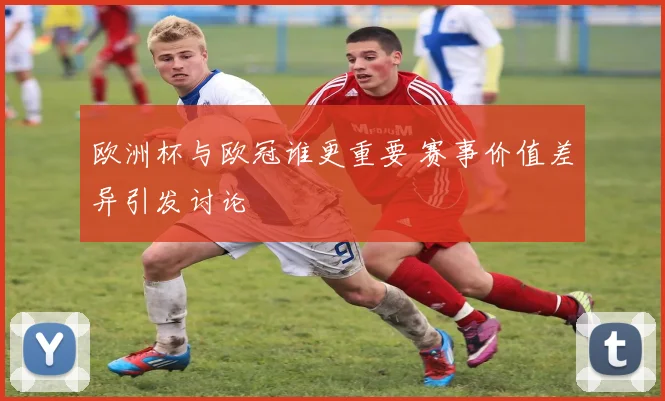 欧洲杯与欧冠谁更重要 赛事价值差异引发讨论