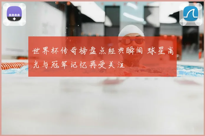 世界杯传奇榜盘点经典瞬间 球星高光与冠军记忆再受关注